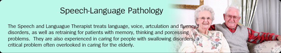 Speech-Language Pathology:  The Speech and Languague Therapist treats language, voice, artculation and fluency disorders, as well as retraining for patients with memory, thinking and porcessing problems.  They are also experienced in caring for people with swallowing disorders, a critical problem often overlooked in caring for the elderly.